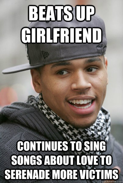 Beats up girlfriend Continues to sing songs about love to serenade more victims  Scumbag Chris Brown