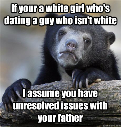 If your a white girl who's dating a guy who isn't white I assume you have unresolved issues with your father  Confession Bear