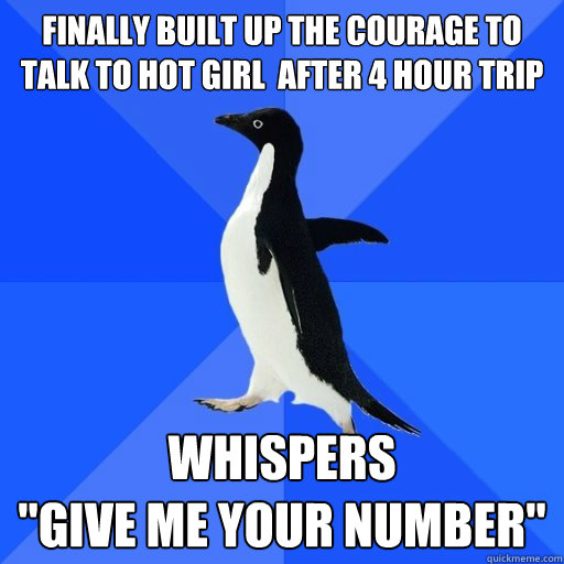 Finally built up the courage to  talk to hot girl  after 4 hour trip

 whispers
