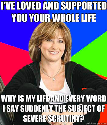 I've loved and supported you your whole life Why is my life and every word I say suddenly the subject of severe scrutiny?  Sheltering Suburban Mom