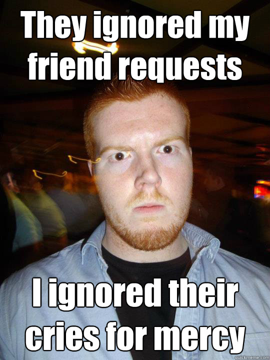 They ignored my friend requests I ignored their cries for mercy - They ignored my friend requests I ignored their cries for mercy  PhyschoConor