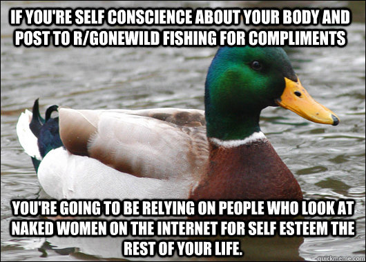 if you're self conscience about your body and post to r/gonewild fishing for compliments you're going to be relying on people who look at naked women on the internet for self esteem the rest of your life.  Actual Advice Mallard