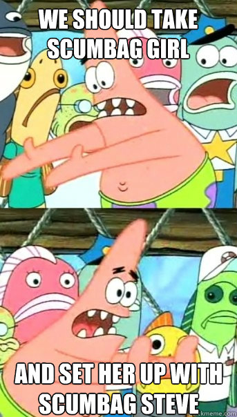 we should take scumbag girl and set her up with scumbag steve  Push it somewhere else Patrick