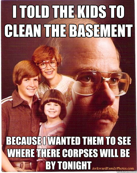 I told the kids to clean the basement because i wanted them to see where there corpses will be by tonight - I told the kids to clean the basement because i wanted them to see where there corpses will be by tonight  Vengeance Dad