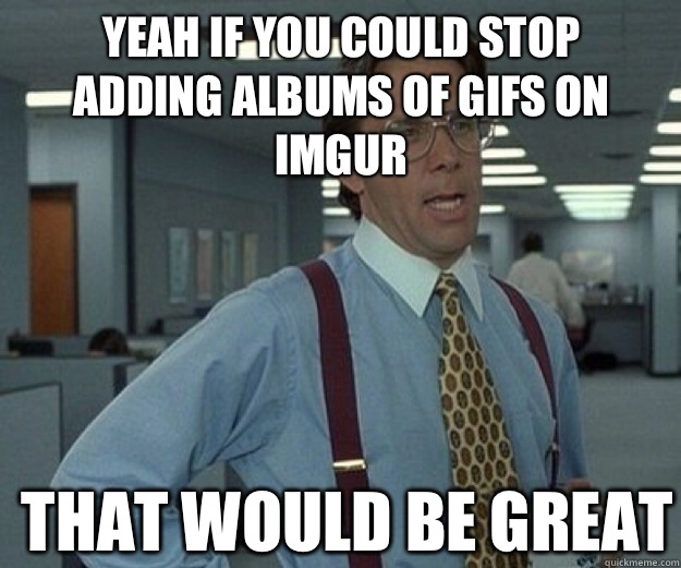 Yeah if you could stop adding albums of gifs on imgur THAT WOULD BE GREAT  that would be great