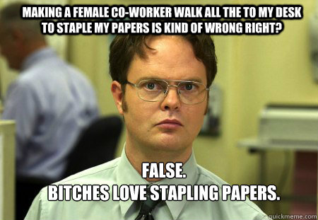 Making a female co-worker walk all the to my desk to staple my papers is kind of wrong right? FALSE.  
Bitches love stapling papers.  Schrute