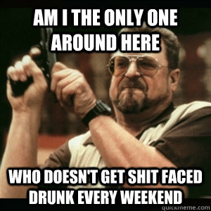Am i the only one around here who doesn't get shit faced drunk every weekend - Am i the only one around here who doesn't get shit faced drunk every weekend  Am I The Only One Round Here