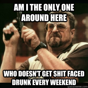 Am i the only one around here who doesn't get shit faced drunk every weekend  Am I The Only One Round Here