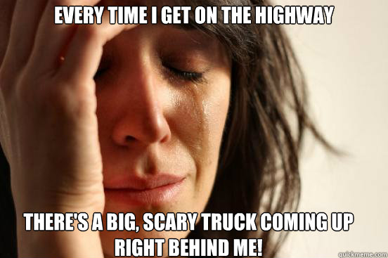 Every time I get on the highway  
 There's a big, scary truck coming up right behind me! - Every time I get on the highway  
 There's a big, scary truck coming up right behind me!  First World Problems