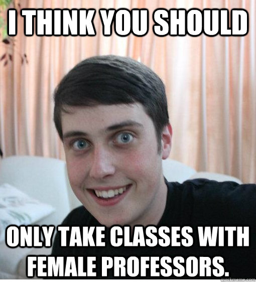 I think you should only take classes with female professors.  Overly Attached Boyfriend