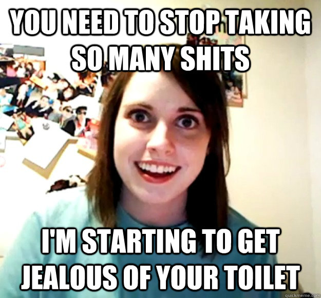 You need to stop taking so many shits i'm starting to get jealous of your toilet  Overly Attached Girlfriend