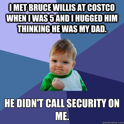 I met Bruce Willis at Costco when I was 5 and I hugged him thinking he was my dad. He didn't call security on me.  Success Kid