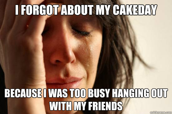 i forgot about my cakeday because i was too busy hanging out with my friends  First World Problems