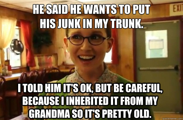 he said he wants to put
his junk in my trunk. i told him it's ok, but be careful, because I inherited it from my grandma so it's pretty old.  Sexually Oblivious Female
