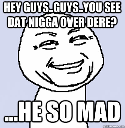 hey guys..guys..you see dat nigga over dere? ...he so mad  U JELLY