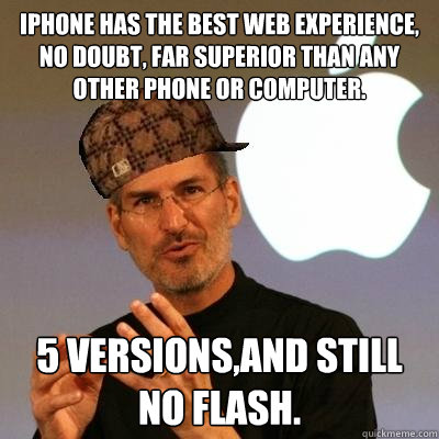 IPHONE HAS THE BEST WEB EXPERIENCE, NO DOUBT, FAR SUPERIOR THAN ANY OTHER PHONE OR COMPUTER. 5 VERSIONS,AND STILL NO FLASH.  Scumbag Steve Jobs
