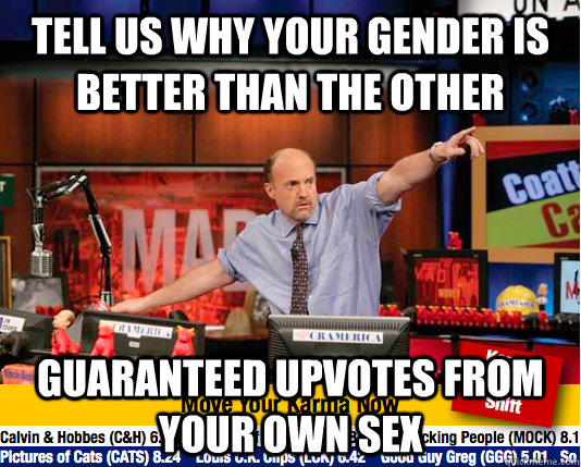 tell us why your gender is better than the other guaranteed upvotes from your own sex   move your karma now
