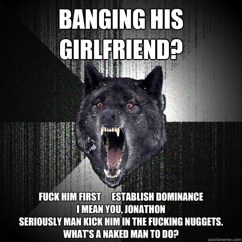 Banging his girlfriend? fuck him first      establish dominance
I mean you, jonathon
seriously man kick him in the fucking nuggets. What's a naked man to do?  Insanity Wolf