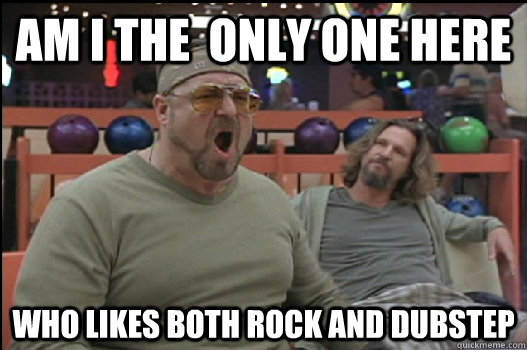 AM I THE  ONLY ONE HERE WHO LIKES BOTH ROCK AND DUBSTEP  Angry Walter