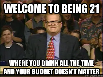 Welcome to being 21 Where you drink all the time and your budget doesn't matter  Its time to play drew carey