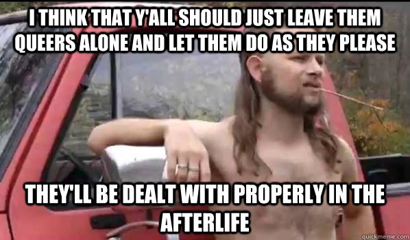 I think that y'all should just leave them queers alone and let them do as they please They'll be dealt with properly in the afterlife  Almost Politically Correct Redneck
