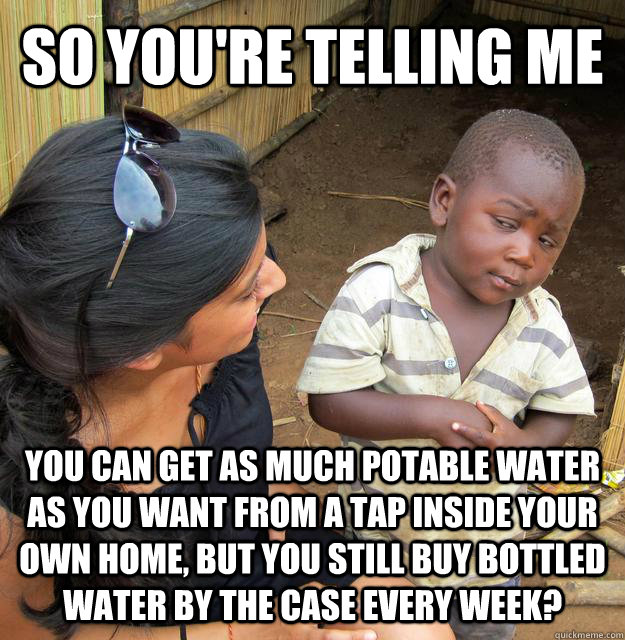 so you're telling me you can get as much potable water as you want from a tap inside your own home, but you still buy bottled water by the case every week?  Skeptical Third World Kid