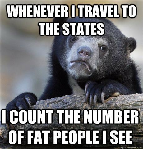 Whenever I travel to the states i count the number of fat people i see  Confession Bear