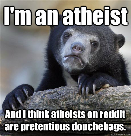 I'm an atheist And I think atheists on reddit are pretentious douchebags. - I'm an atheist And I think atheists on reddit are pretentious douchebags.  Confession Bear