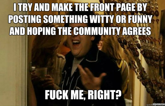 I try and make the front page by posting something witty or funny and hoping the community agrees FUCK ME, RIGHT?  fuck me right
