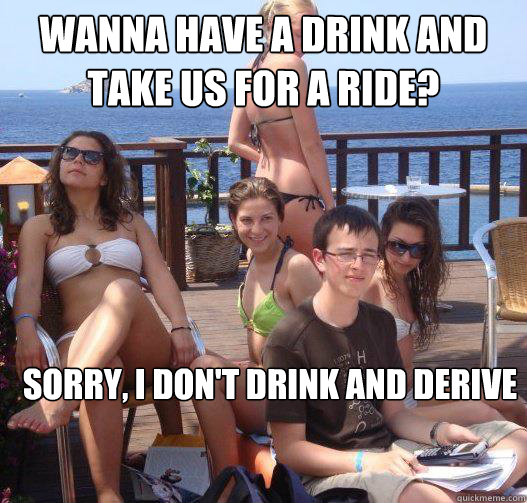 Wanna have a drink and take us for a ride? Sorry, I don't drink and derive  Priority Peter