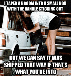 I taped a broom into a small box with the handle sticking out But we can say it was shipped that way if that's what you're into  Karma Whore