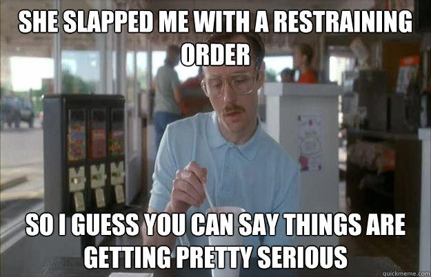 She slapped me with a restraining order So I guess you can say things are getting pretty serious - She slapped me with a restraining order So I guess you can say things are getting pretty serious  Things are getting pretty serious