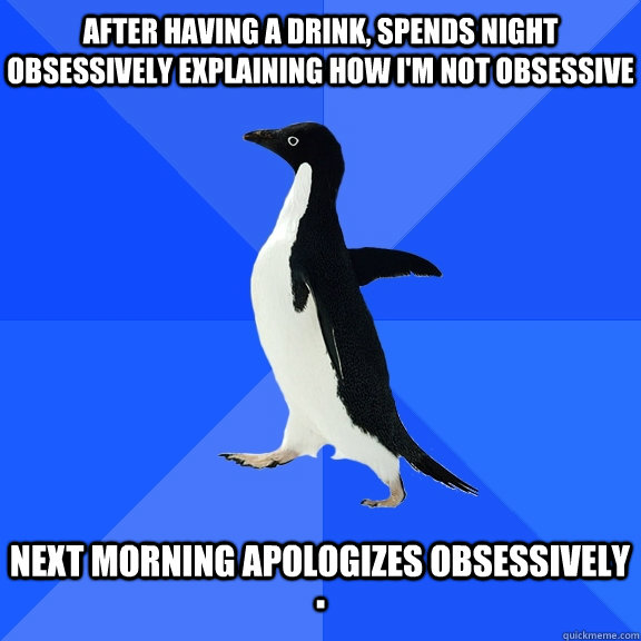 After having a drink, spends night obsessively explaining how I'm not obsessive   Next morning apologizes obsessively  .  Socially Awkward Penguin