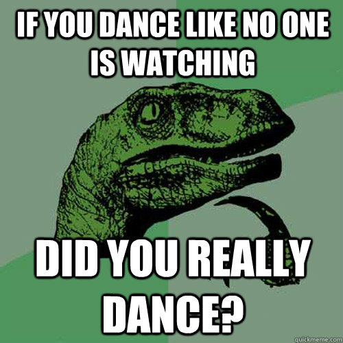 If you dance like no one is watching did you really dance?  Philosoraptor