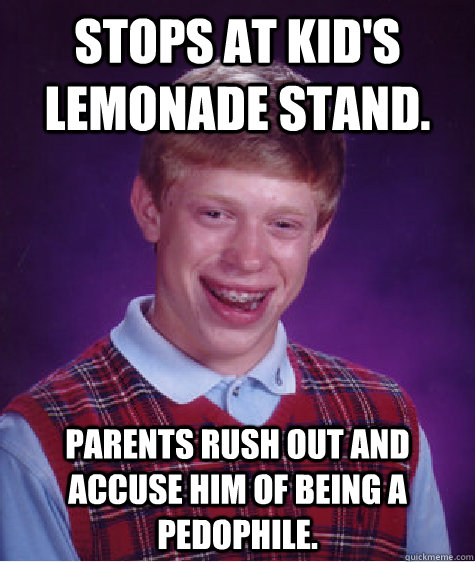 Stops at kid's lemonade stand. Parents rush out and accuse him of being a pedophile.  Bad Luck Brian