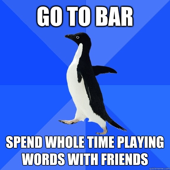 Go to bar  Spend whole time playing Words With Friends  Socially Awkward Penguin