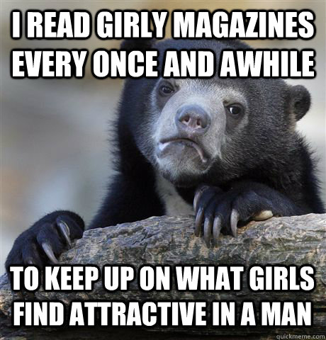 I read girly magazines every once and awhile To keep up on what girls find attractive in a man  Confession Bear