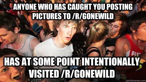 Anyone who has caught you posting pictures to /r/gonewild Has at some point intentionally visited /r/gonewild  Sudden Clarity Clarence