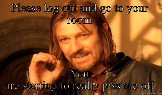 PLEASE LOG OUT AND GO TO YOUR ROOM YOU ARE STARTING TO REALLY PISS ME OFF Boromir