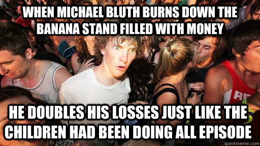 When michael bluth burns down the banana stand filled with money he doubles his losses just like the children had been doing all episode  Sudden Clarity Clarence