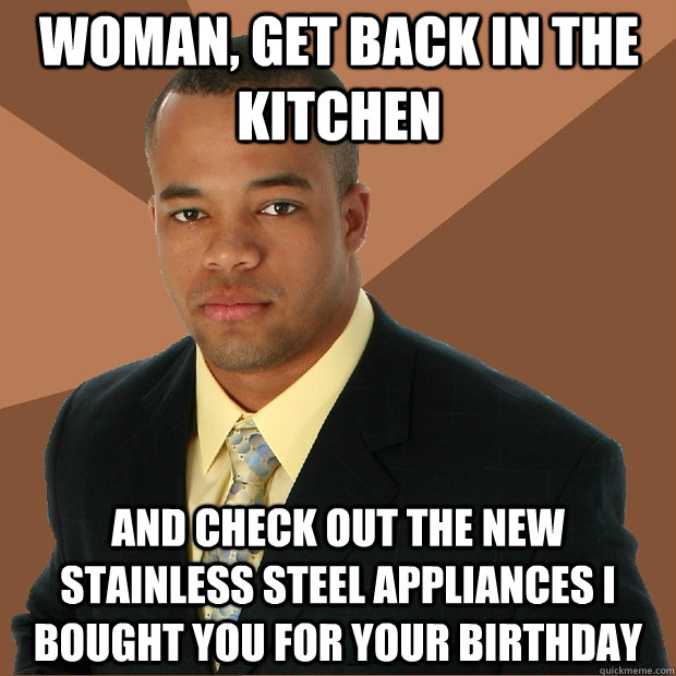 Woman, get back in the kitchen And check out the new stainless steel appliances I bought you for your birthday - Woman, get back in the kitchen And check out the new stainless steel appliances I bought you for your birthday  Successful Black Man
