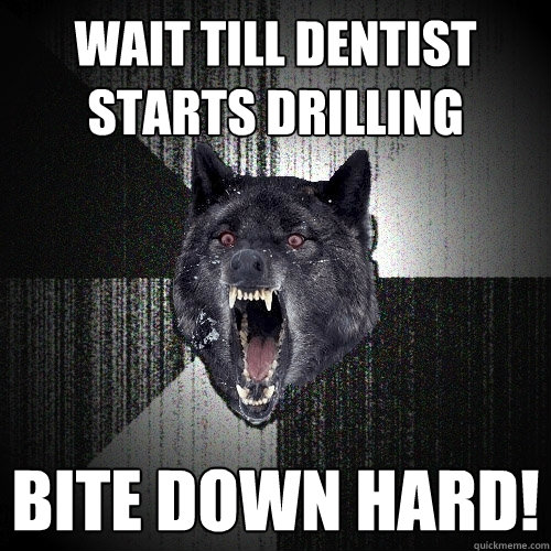 wait till dentist starts drilling bite down hard!  Insanity Wolf