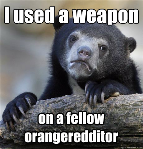 I used a weapon on a fellow orangeredditor  Confession Bear