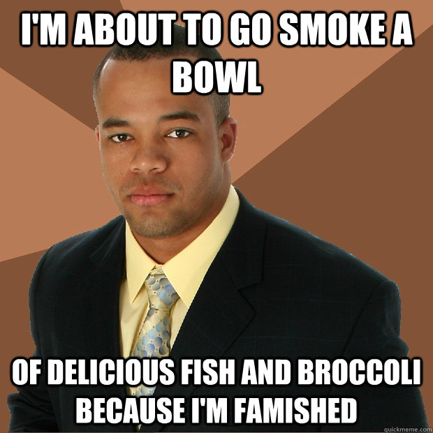 I'm about to go smoke a bowl of delicious fish and broccoli because I'm famished  Successful Black Man