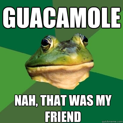 GUACAMOLE Nah, that was my friend  Foul Bachelor Frog