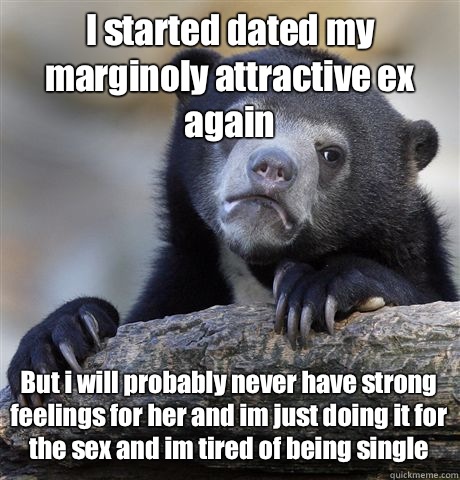 I started dated my marginoly attractive ex again But i will probably never have strong feelings for her and im just doing it for the sex and im tired of being single   Confession Bear