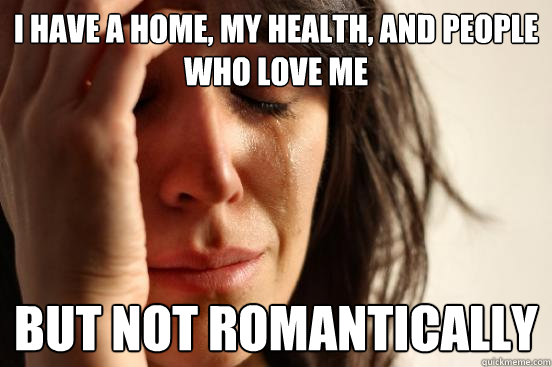 I have a home, my health, and people who love me but not romantically  First World Problems