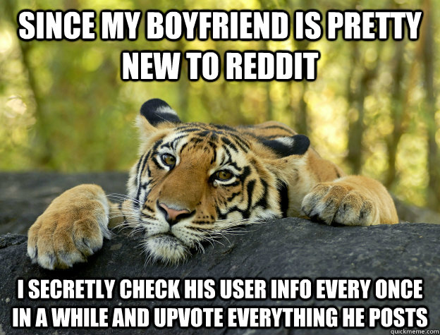 since my boyfriend is pretty new to reddit i secretly check his user info every once in a while and upvote everything he posts  