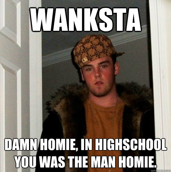 wanksta Damn homie, in highschool you was the man homie. - wanksta Damn homie, in highschool you was the man homie.  Scumbag Steve