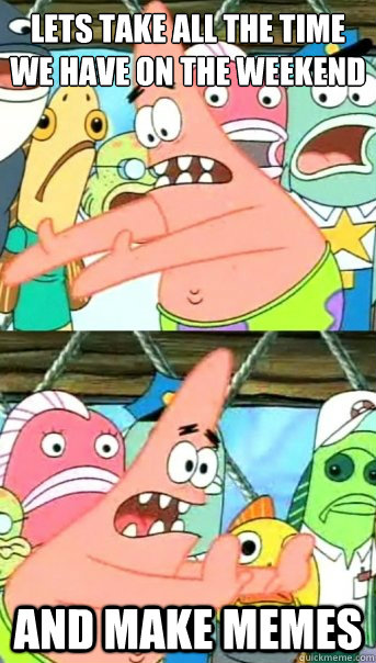 Lets take all the time we have on the weekend and make memes  Push it somewhere else Patrick